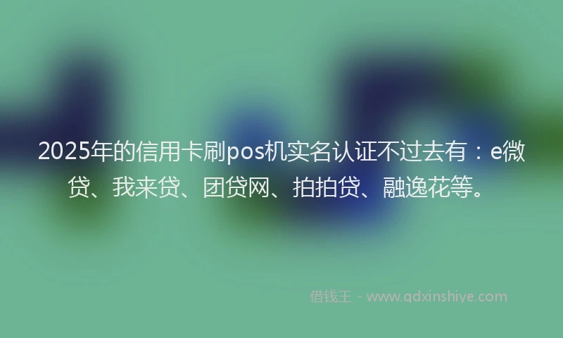 2025年的信用卡刷pos机实名认证不过去有：e微贷、我来贷、团贷网、拍拍贷、融逸花等。