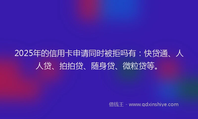 2025年的信用卡申请同时被拒吗有：快贷通、人人贷、拍拍贷、随身贷、微粒贷等。