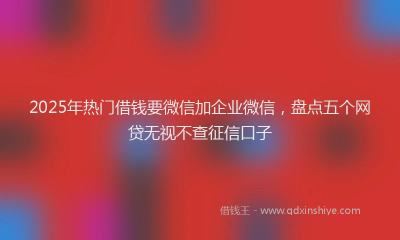 2025年热门借钱要微信加企业微信，盘点五个网贷无视不查征信口子