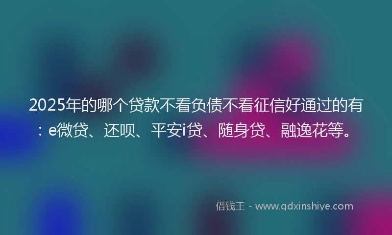 2025年的哪个贷款不看负债不看征信好通过的有：e微贷、还呗、平安i贷、随身贷、融逸花等。