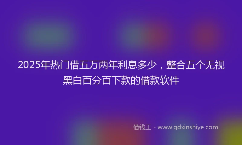 2025年热门借五万两年利息多少，整合五个无视黑白百分百下款的借款软件