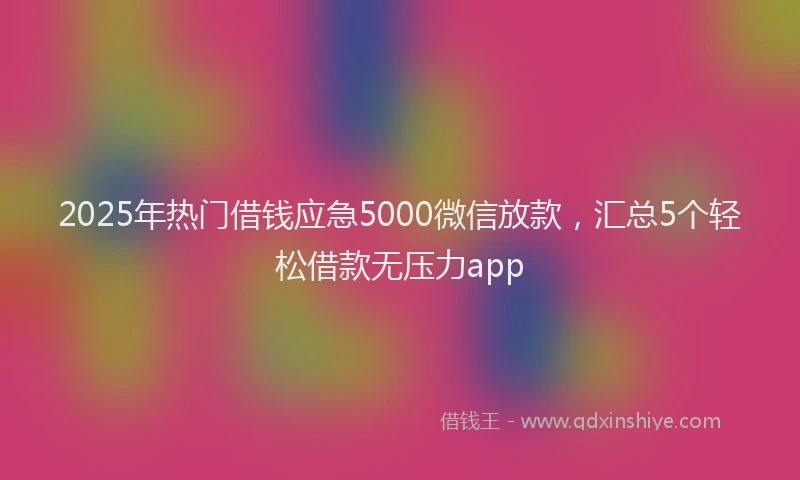 2025年热门借钱应急5000微信放款，汇总5个轻松借款无压力app