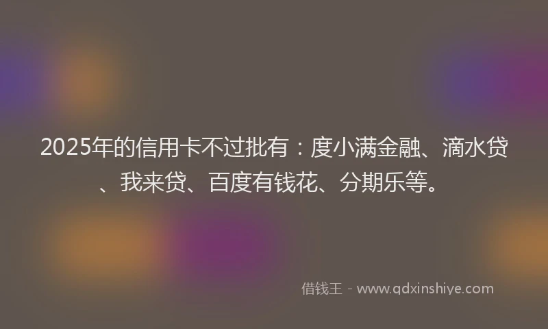 2025年的信用卡不过批有：度小满金融、滴水贷、我来贷、百度有钱花、分期乐等。
