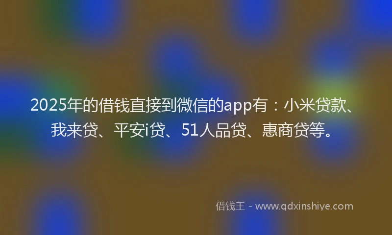 2025年的借钱直接到微信的app有：小米贷款、我来贷、平安i贷、51人品贷、惠商贷等。