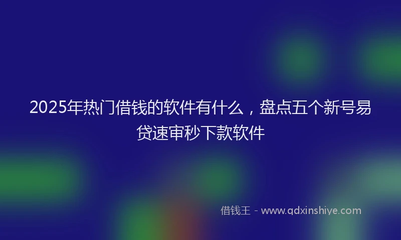 2025年热门借钱的软件有什么，盘点五个新号易贷速审秒下款软件