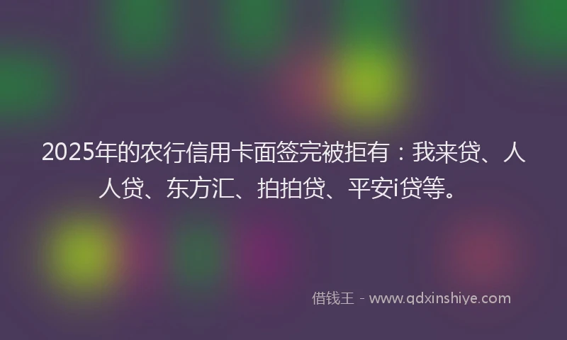 2025年的农行信用卡面签完被拒有：我来贷、人人贷、东方汇、拍拍贷、平安i贷等。