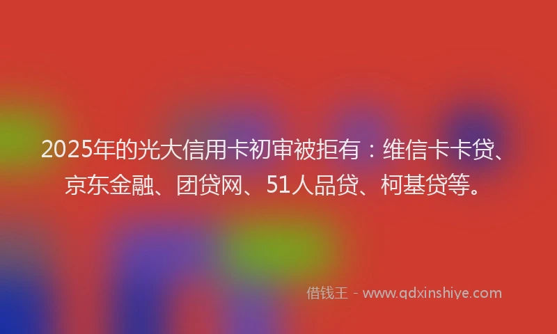 2025年的光大信用卡初审被拒有：维信卡卡贷、京东金融、团贷网、51人品贷、柯基贷等。