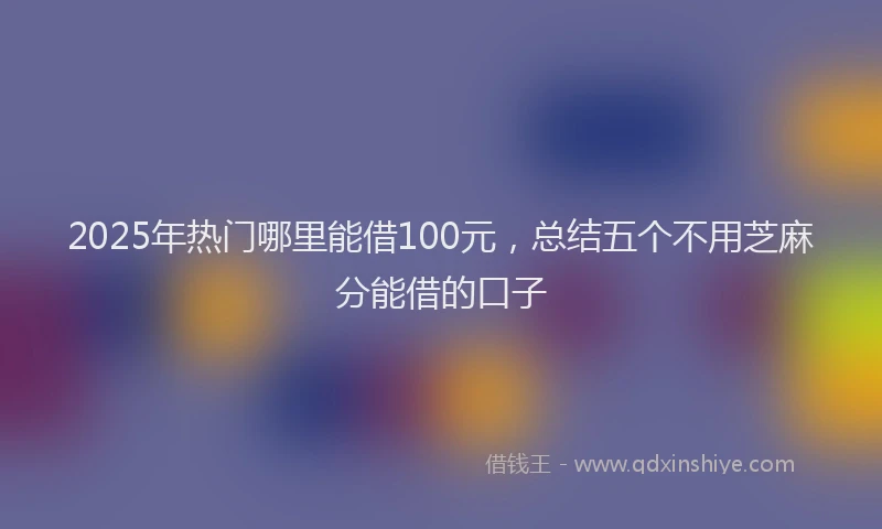 2025年热门哪里能借100元，总结五个不用芝麻分能借的口子
