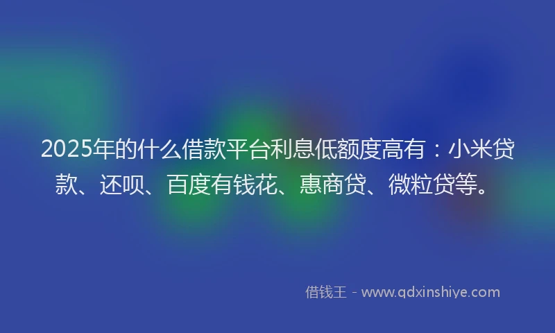 2025年的什么借款平台利息低额度高有：小米贷款、还呗、百度有钱花、惠商贷、微粒贷等。