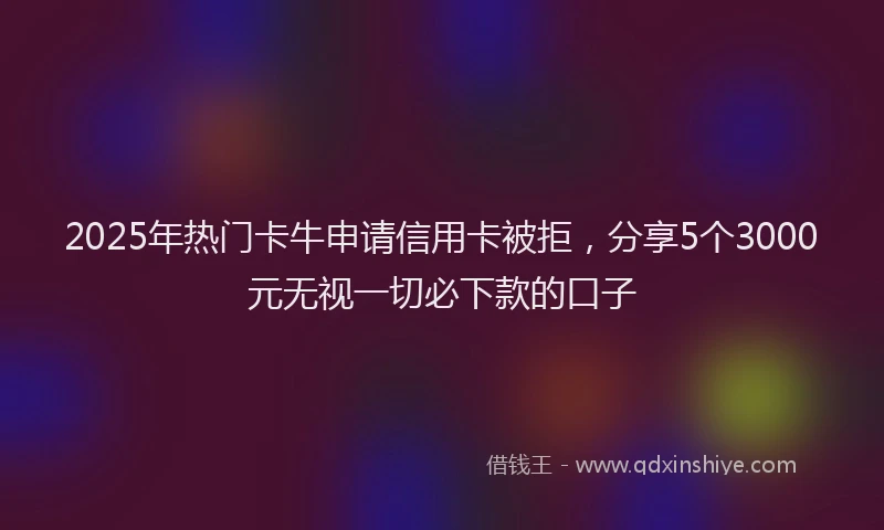 2025年热门卡牛申请信用卡被拒，分享5个3000元无视一切必下款的口子
