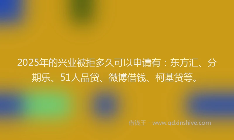2025年的兴业被拒多久可以申请有:东方汇、分期乐、51人品贷、微博借钱、柯基贷等。