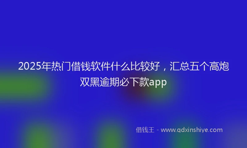2025年热门借钱软件什么比较好，汇总五个高炮双黑逾期必下款app