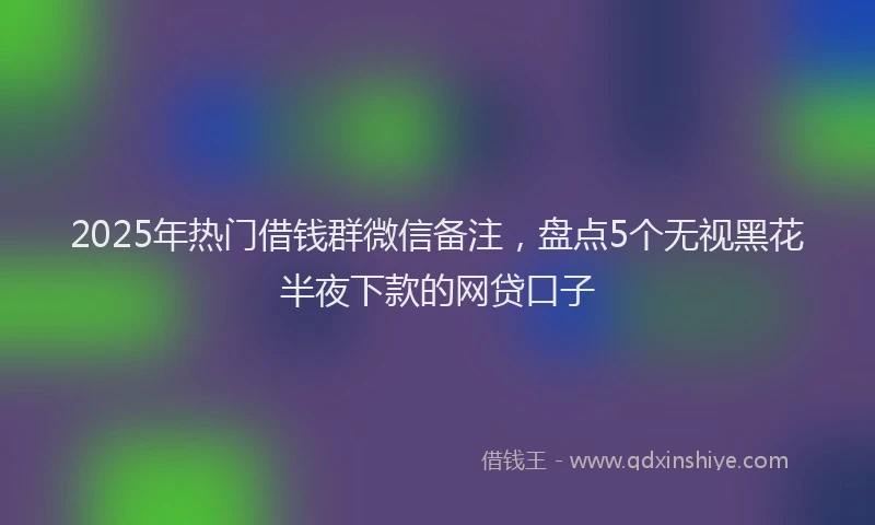 2025年热门借钱群微信备注，盘点5个无视黑花半夜下款的网贷口子
