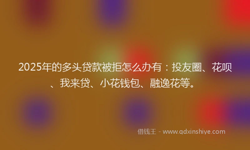 2025年的多头贷款被拒怎么办有：投友圈、花呗、我来贷、小花钱包、融逸花等。
