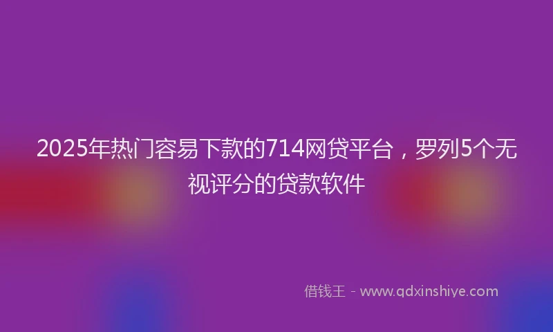 2025年热门容易下款的714网贷平台，罗列5个无视评分的贷款软件