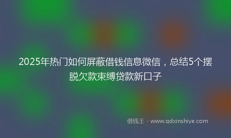 2025年热门如何屏蔽借钱信息微信，总结5个摆脱欠款束缚贷款新口子