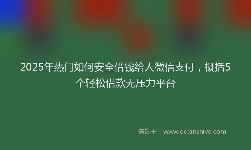 2025年热门如何安全借钱给人微信支付，概括5个轻松借款无压力平台