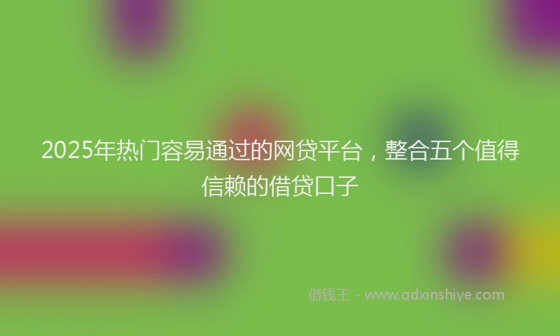 2025年热门容易通过的网贷平台，整合五个值得信赖的借贷口子