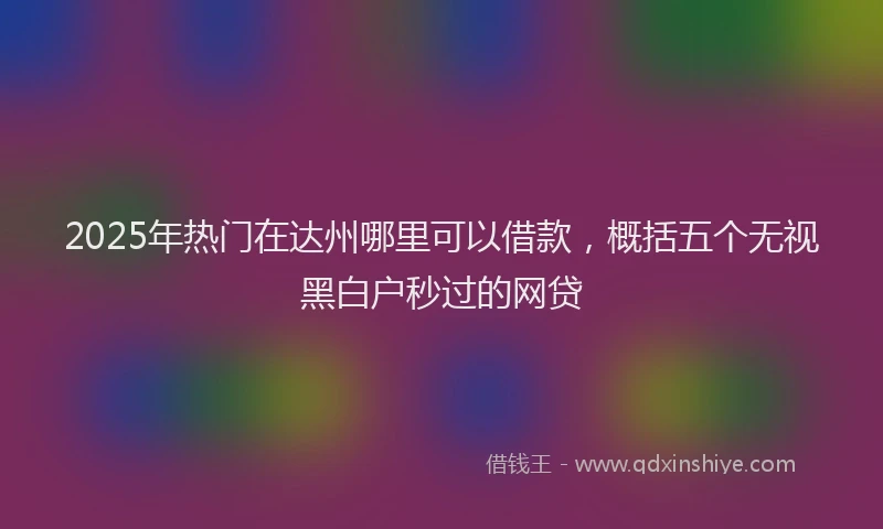 2025年热门在达州哪里可以借款，概括五个无视黑白户秒过的网贷