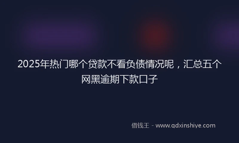 2025年热门哪个贷款不看负债情况呢，汇总五个网黑逾期下款口子
