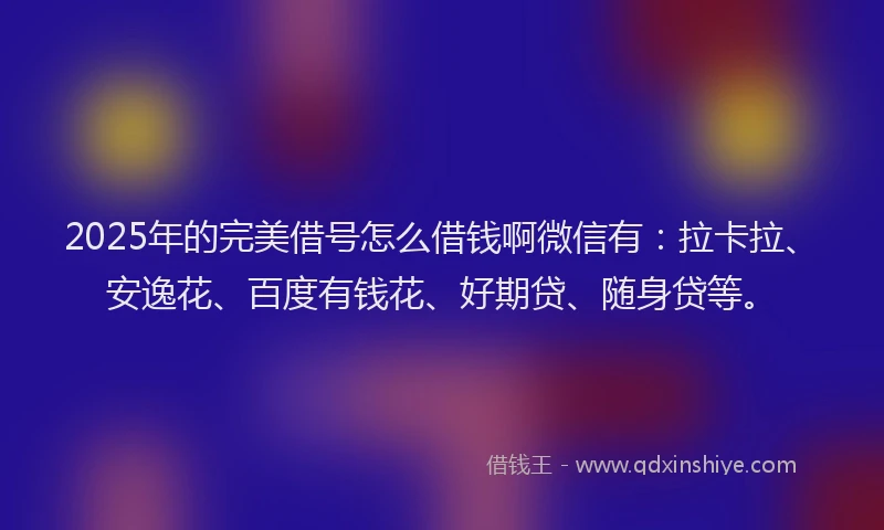 2025年的完美借号怎么借钱啊微信有：拉卡拉、安逸花、百度有钱花、好期贷、随身贷等。