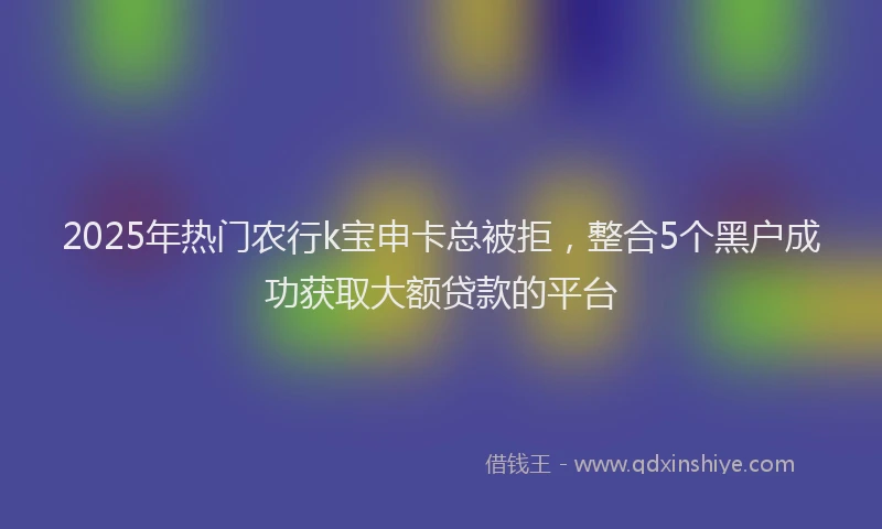 2025年热门农行k宝申卡总被拒，整合5个黑户成功获取大额贷款的平台