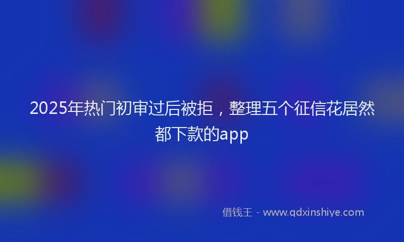 2025年热门初审过后被拒，整理五个征信花居然都下款的app