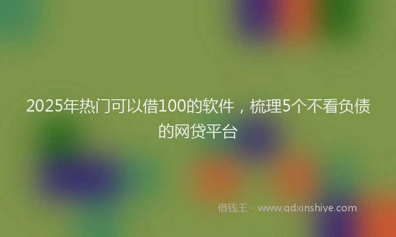 2025年热门可以借100的软件，梳理5个不看负债的网贷平台