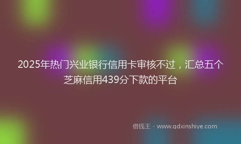 2025年热门兴业银行信用卡审核不过，汇总五个芝麻信用439分下款的平台