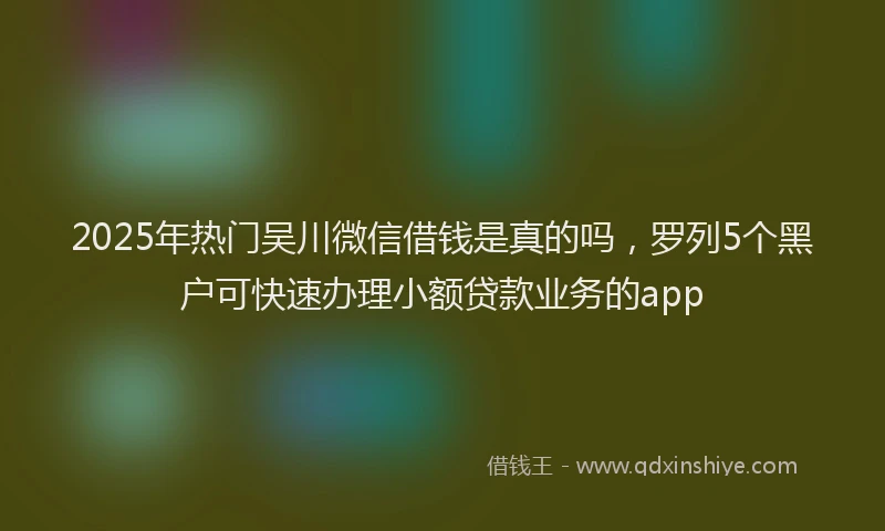 2025年热门吴川微信借钱是真的吗，罗列5个黑户可快速办理小额贷款业务的app