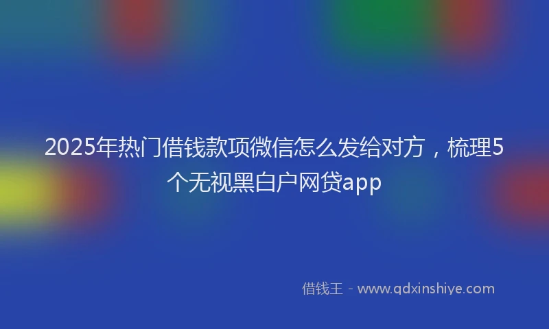 2025年热门借钱款项微信怎么发给对方，梳理5个无视黑白户网贷app