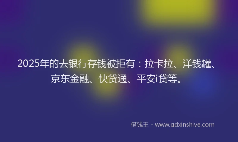 2025年的去银行存钱被拒有：拉卡拉、洋钱罐、京东金融、快贷通、平安i贷等。
