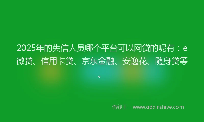 2025年的失信人员哪个平台可以网贷的呢有：e微贷、信用卡贷、京东金融、安逸花、随身贷等。