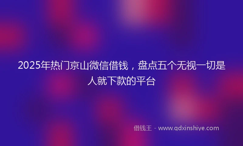 2025年热门京山微信借钱，盘点五个无视一切是人就下款的平台