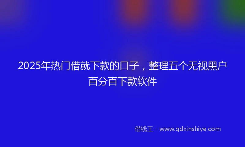 2025年热门借就下款的口子，整理五个无视黑户百分百下款软件