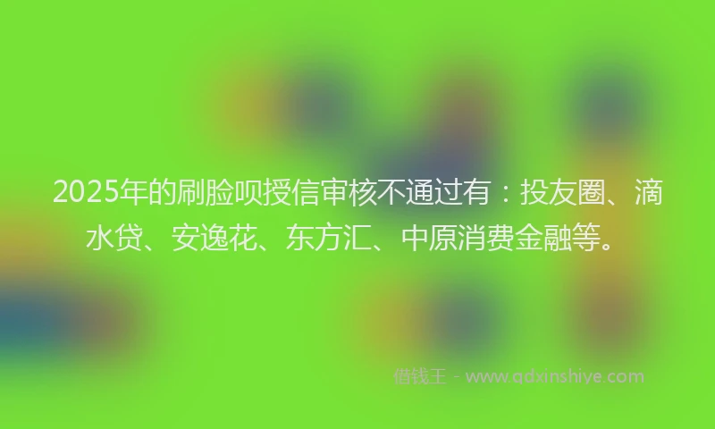 2025年的刷脸呗授信审核不通过有：投友圈、滴水贷、安逸花、东方汇、中原消费金融等。