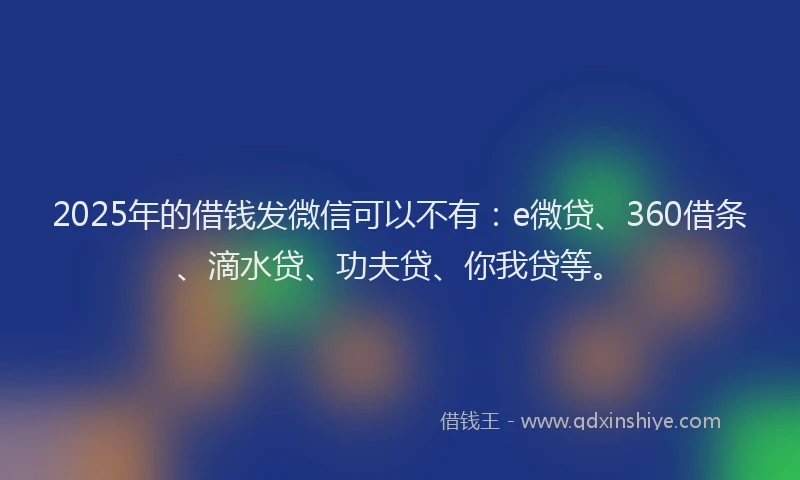 2025年的借钱发微信可以不有：e微贷、360借条、滴水贷、功夫贷、你我贷等。
