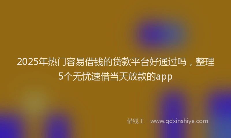 2025年热门容易借钱的贷款平台好通过吗，整理5个无忧速借当天放款的app