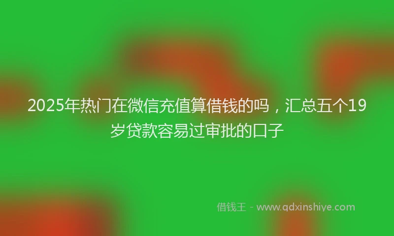 2025年热门在微信充值算借钱的吗，汇总五个19岁贷款容易过审批的口子