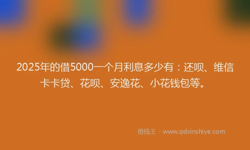 2025年的借5000一个月利息多少有：还呗、维信卡卡贷、花呗、安逸花、小花钱包等。