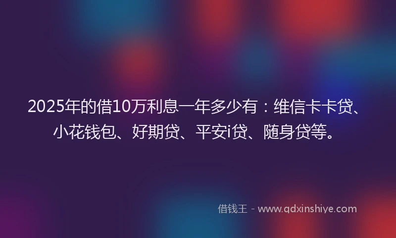 2025年的借10万利息一年多少有：维信卡卡贷、小花钱包、好期贷、平安i贷、随身贷等。
