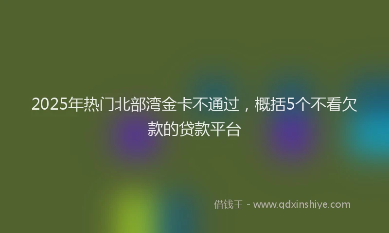 2025年热门北部湾金卡不通过，概括5个不看欠款的贷款平台
