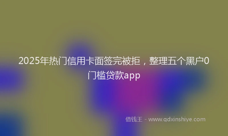 2025年热门信用卡面签完被拒，整理五个黑户0门槛贷款app