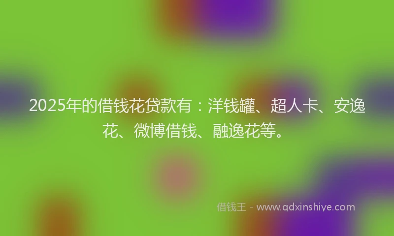 2025年的借钱花贷款有：洋钱罐、超人卡、安逸花、微博借钱、融逸花等。