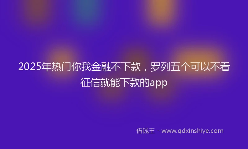 2025年热门你我金融不下款，罗列五个可以不看征信就能下款的app