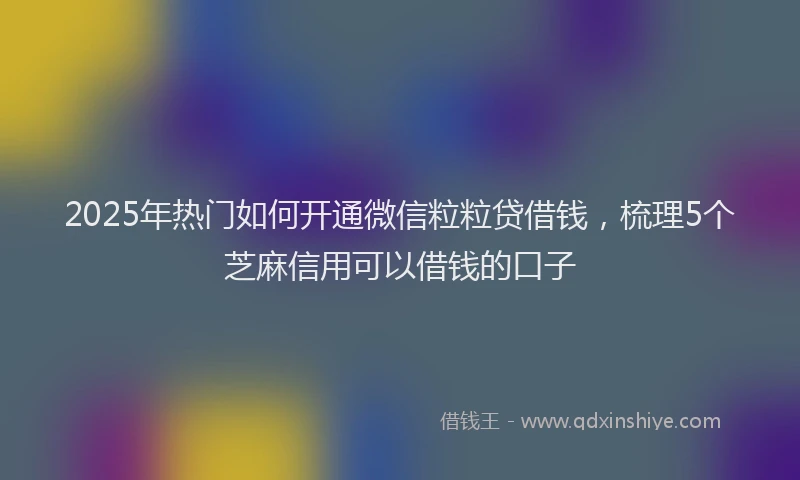 2025年热门如何开通微信粒粒贷借钱，梳理5个芝麻信用可以借钱的口子