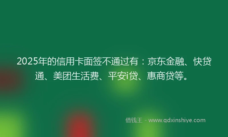 2025年的信用卡面签不通过有：京东金融、快贷通、美团生活费、平安i贷、惠商贷等。