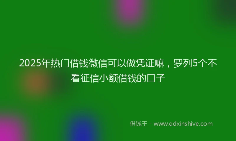 2025年热门借钱微信可以做凭证嘛，罗列5个不看征信小额借钱的口子