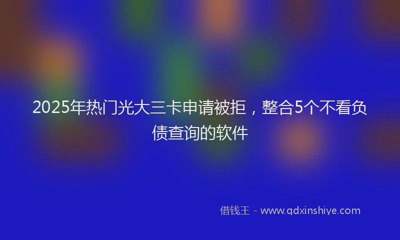 2025年热门光大三卡申请被拒，整合5个不看负债查询的软件