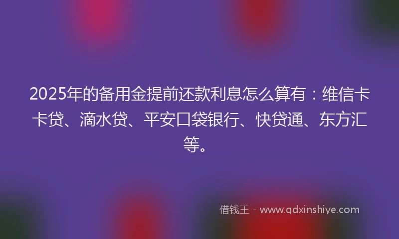 2025年的备用金提前还款利息怎么算有：维信卡卡贷、滴水贷、平安口袋银行、快贷通、东方汇等。
